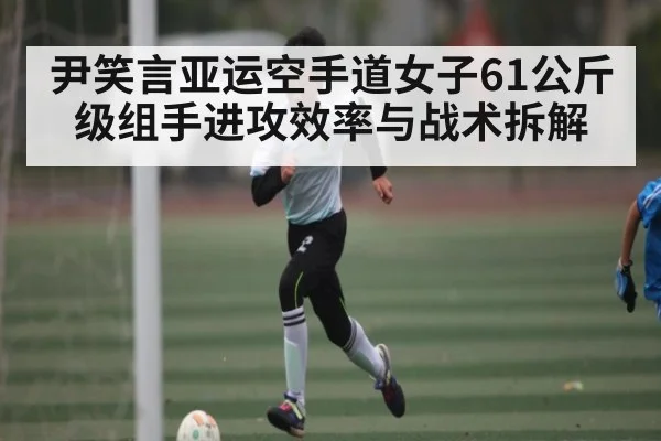 尹笑言亚运空手道女子61公斤级组手进攻效率与战术拆解